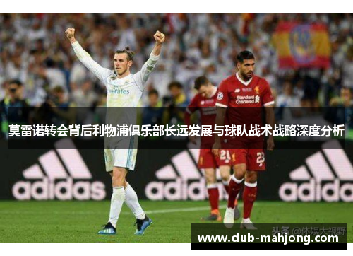 莫雷诺转会背后利物浦俱乐部长远发展与球队战术战略深度分析 莫雷诺转会背后利物浦俱乐部长远发展与球队战术战略深度分析