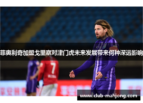菲奥利奇加盟戈里察对津门虎未来发展带来何种深远影响