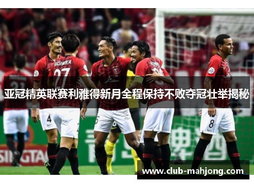 亚冠精英联赛利雅得新月全程保持不败夺冠壮举揭秘