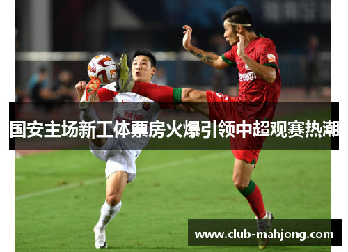 国安主场新工体票房火爆引领中超观赛热潮 国安主场新工体票房火爆引领中超观赛热潮